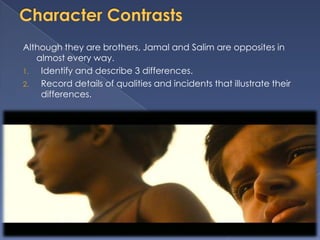 Although they are brothers, Jamal and Salim are opposites in
   almost every way.
1.  Identify and describe 3 differences.
2.  Record details of qualities and incidents that illustrate their
    differences.
 
