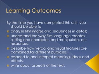 Learning Outcomes
By the time you have completed this unit, you
  should be able to
 analyse film image and sequences in detail;
 understand the way film language creates
  setting and character, and manipulates our
  responses;
 describe how verbal and visual features are
  combined for different purposes;
 respond to and interpret meaning, ideas and
  effects;
 write about aspects of the text.
 