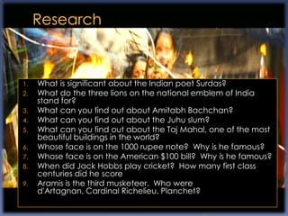 1.   What is significant about the Indian poet Surdas?
2.   What do the three lions on the national emblem of India
     stand for?
3.   What can you find out about Amitabh Bachchan?
4.   What can you find out about the Juhu slum?
5.   What can you find out about the Taj Mahal, one of the most
     beautiful buildings in the world?
6.   Whose face is on the 1000 rupee note? Why is he famous?
7.   Whose face is on the American $100 bill? Why is he famous?
8.   When did Jack Hobbs play cricket? How many first class
     centuries did he score
9.   Aramis is the third musketeer. Who were
     d'Artagnan, Cardinal Richelieu, Planchet?
 