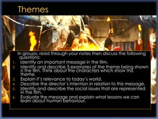 In groups, read through your notes then discuss the following
      questions:
1.     Identify an important message in the film.
2.     Identify and describe 3 examples of the theme being shown
       n the film. Think about the characters which show this
       theme.
3.     Explain it‟s relevance to today‟s world.
4.     Describe the director‟s intention in relation to this message.
5.     Identify and describe the social issues that are represented
       in the film.
6.     Evaluate the message and explain what lessons we can
       learn about human behaviour.
 