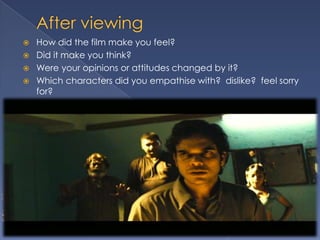    How did the film make you feel?
   Did it make you think?
   Were your opinions or attitudes changed by it?
   Which characters did you empathise with? dislike? feel sorry
    for?
 