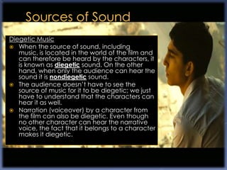 Diegetic Music
 When the source of sound, including
   music, is located in the world of the film and
   can therefore be heard by the characters, it
   is known as diegetic sound. On the other
   hand, when only the audience can hear the
   sound it is nondiegetic sound.
 The audience doesn‟t have to see the
   source of music for it to be diegetic; we just
   have to understand that the characters can
   hear it as well.
 Narration (voiceover) by a character from
   the film can also be diegetic. Even though
   no other character can hear the narrative
   voice, the fact that it belongs to a character
   makes it diegetic.
 