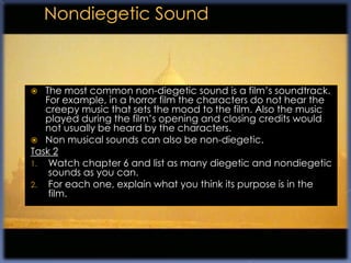   The most common non-diegetic sound is a film‟s soundtrack.
   For example, in a horror film the characters do not hear the
   creepy music that sets the mood to the film. Also the music
   played during the film‟s opening and closing credits would
   not usually be heard by the characters.
 Non musical sounds can also be non-diegetic.
Task 2
1. Watch chapter 6 and list as many diegetic and nondiegetic
    sounds as you can.
2. For each one, explain what you think its purpose is in the
    film.
 