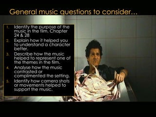 1.   Identify the purpose of the
     music in the film. Chapter
     24 & 28
2.   Explain how it helped you
     to understand a character
     better.
3.   Describe how the music
     helped to represent one of
     the themes in the film.
4.   Analyse how the music
     contrasted or
     complimented the setting.
5.   Identify how camera shots
     or movements helped to
     support the music.
 
