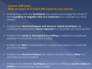    Analyse how particular techniques are used to encourage the viewer to
    form a positive or negative view of a character in a visual text you have
    studied.

   Analyse how visual techniques and sound or verbal techniques are
    combined to manipulate viewer response in a visual text you have studied.

   Analyse how mood or atmosphere in a setting is created for a particular
    purpose in a visual text you have studied.

   Analyse how time is manipulated for a particular purpose in a visual text
    you have studied.

   Analyse how visual techniques are used to develop deeper ideas in a
    visual text you have studied.

   Analyse how particular techniques are used to challenge society’s ideas or
    beliefs in a visual text you have studied.
 