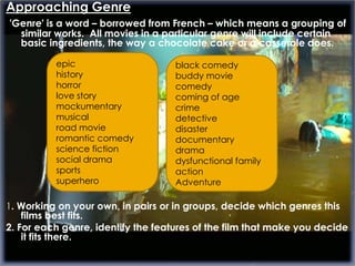 Approaching Genre
'Genre' is a word – borrowed from French – which means a grouping of
  similar works. All movies in a particular genre will include certain
  basic ingredients, the way a chocolate cake or a casserole does.

          epic                      black comedy
          history                   buddy movie
          horror                    comedy
          love story                coming of age
          mockumentary              crime
          musical                   detective
          road movie                disaster
          romantic comedy           documentary
          science fiction           drama
          social drama              dysfunctional family
          sports                    action
          superhero                 Adventure

1. Working on your own, in pairs or in groups, decide which genres this
    films best fits.
2. For each genre, identify the features of the film that make you decide
    it fits there.
 