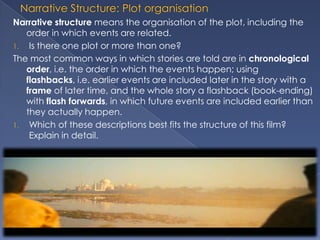 Narrative structure means the organisation of the plot, including the
   order in which events are related.
1. Is there one plot or more than one?
The most common ways in which stories are told are in chronological
   order, i.e. the order in which the events happen; using
   flashbacks, i.e. earlier events are included later in the story with a
   frame of later time, and the whole story a flashback (book-ending)
   with flash forwards, in which future events are included earlier than
   they actually happen.
1. Which of these descriptions best fits the structure of this film?
    Explain in detail.
 