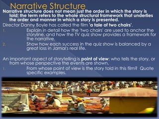 Narrative structure does not mean just the order in which the story is
   told; the term refers to the whole structural framework that underlies
   the order and manner in which a story is presented.
Director Danny Boyle has called the film 'a tale of two chairs'.
1.          Explain in detail how the 'two chairs' are used to anchor the
            storyline, and how the TV quiz show provides a framework for
            the narrative.
2.          Show how each success in the quiz show is balanced by a
            great loss in Jamal's real life.

An important aspect of storytelling is point of view: who tells the story, or
   from whose perspective the events are shown.
1.        From whose point of view is the story told in this film? Quote
          specific examples.
 