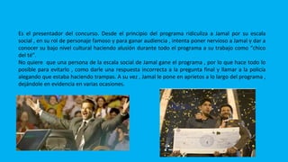 PREM
Es el presentador del concurso. Desde el principio del programa ridiculiza a Jamal por su escala
social , en su rol de personaje famoso y para ganar audiencia , intenta poner nervioso a Jamal y dar a
conocer su bajo nivel cultural haciendo alusión durante todo el programa a su trabajo como “chico
del té”.
No quiere que una persona de la escala social de Jamal gane el programa , por lo que hace todo lo
posible para evitarlo , como darle una respuesta incorrecta a la pregunta final y llamar a la policía
alegando que estaba haciendo trampas. A su vez , Jamal le pone en aprietos a lo largo del programa ,
dejándole en evidencia en varias ocasiones.
 