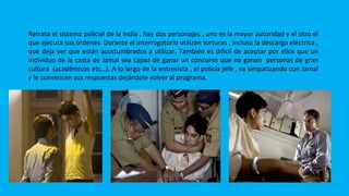 POLICÍAS
Retrata el sistema policial de la India , hay dos personajes , uno es la mayor autoridad y el otro el
que ejecuta sus órdenes. Durante el interrogatorio utilizan torturas , incluso la descarga eléctrica ,
que deja ver que están acostumbrados a utilizar. También es difícil de aceptar por ellos que un
individuo de la casta de Jamal sea capaz de ganar un concurso que no ganan personas de gran
cultura (académicos etc…). A lo largo de la entrevista , el policía jefe , va simpatizando con Jamal
y le convencen sus respuestas dejándole volver al programa.
 