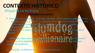 CONTEXTO HISTÓRICO
TÍTULO DE LA PELÍCULA
´SLUMDOG MILLIONAIRE´
• Slum-dog: Perro callejero , en la India , los slum , son los barrios marginales de las
grandes ciudades. El 55% de la población de la India vive en estos barrios , más
de la mitad de la población vive en un slum , sin educación , sanidad ,
oportunidades de empleo , electricidad y agua potable.
Jamal se crió en estas condiciones , nacido en un slum de Mumbai , un “perro
callejero”.
• Millionaire: Hace referencia al famoso concurso “¿Quién quiere ser millonario?”
El concurso se ha adoptado en más de 110 países , con el mismo formato que
aparece en la película.
En conclusión , el título sería : perro callejero millonario
 