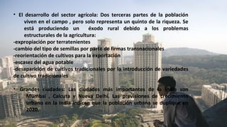 • El desarrollo del sector agrícola: Dos terceras partes de la población
viven en el campo , pero solo representa un quinto de la riqueza. Se
está produciendo un éxodo rural debido a los problemas
estructurales de la agricultura:
-expropiación por terratenientes
-cambio del tipo de semillas por parte de firmas transnacionales
-reorientación de cultivos para la exportación
-escasez del agua potable
-desaparición de cultivos tradicionales por la introducción de variedades
de cultivo tradicionales
• Grandes ciudades: Las ciudades más importantes de la India son
Mumbai , Calcuta y Nueva Delhi. Las previsiones de crecimiento
urbano en la India indican que la población urbana se duplique en
2020.
 