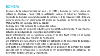 BOMBAY
Después de la independencia del país , en 1947 , Bombay se volvió capital del
estado de Bombay , hacia 1906 la población superó el millón de habitantes ,
haciendo de Bombay la segunda ciudad de la India. El 1 de mayo de 1960 , tras una
protesta donde fueron asesinados 105 civiles por la policía , se formó el estado de
Maharashtra con Bombay como su capital
Bombay es la más europea de las ciudades indias.
Bombay cuenta con la mayor industria cinematográfica del mundo. A los enormes
estudios de producción se les conoce como Bolywood.
Según estimaciones de las Naciones Unidas en el año 2020 vivirán en el núcleo
urbano de Bombay 28,5 millones de habitantes.
Un problema de esta altísima densidad de población es la existencia de barriadas
de chabolas que se extienden por todas las zonas de la ciudad.
Una parte de considerable del crecimiento de la población de Bombay ha estado
causado por la inmigración. El resultado es un conglomerado de personas de
diferentes orígenes étnicos y lingüísticos.
 