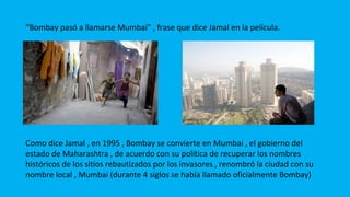 “Bombay pasó a llamarse Mumbai” , frase que dice Jamal en la película.
Como dice Jamal , en 1995 , Bombay se convierte en Mumbai , el gobierno del
estado de Maharashtra , de acuerdo con su política de recuperar los nombres
históricos de los sitios rebautizados por los invasores , renombró la ciudad con su
nombre local , Mumbai (durante 4 siglos se había llamado oficialmente Bombay)
 
