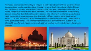“India está en el centro del mundo y yo estoy en el centro de este centro” frase que dice Salim en
su momento de triunfo , cuando están en Dharavi , el barrio donde nacen Jamal y Salim. Dharavi
está considerado el mayor asentamiento de chabolas de toda Asia. La evolución de Dharavi va al
mismo compás que el crecimiento de los hermanos , los niños se transforman en adolescentes y
después en adultos. Cuando Jamal sube al rascacielos mira al barrio de su infancia , pero ahora se
había convertido en una gran ciudad llena de grandes edificios , centros comerciales , zonas
verdes… “Ese solía ser nuestro barrio. ¿Puedes creerlo? Solíamos vivir justo aquí” , frase que dice
Jamal que hace referencia a los cambios urbanísticos que ha experimentado la ciudad en los
últimos 50 años. Pero , la riqueza inmensa y la pobreza absoluta conviven todavía en estas grandes
ciudades.
 