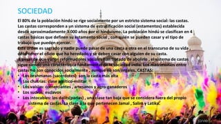 SOCIEDAD
El 80% de la población hindú se rige socialmente por un estricto sistema social: las castas.
Las castas corresponden a un sistema de estratificación social (estamentos) establecida
desde aproximadamente 3.000 años por el hinduismo. La población hindú se clasifican en 4
castas básicas que definen su estamento social , con quién se pueden casar y el tipo de
trabajo que pueden ejercer.
Este orden es sagrado y nadie puede pasar de una casta a otra en el transcurso de su vida ,
debe tener el oficio que ha heredado y se deben casar con alguien de su casta.
A pesar de que varios reformadores sociales han tratado de abolirlo , el sistema de castas
sigue siendo una característica fundamental de la sociedad india. Los matrimonios entre
castas no son conocidos socialmente , aunque no son ilegales. CASTAS:
• Los brahmanas (sacerdotes): son la casta más alta
• Los chatrías: clase político-militar
• Los vaísias: comerciantes , artesanos y agro-ganaderos
• Los sudras: esclavos
• Los intocables: los dalits(parias) , una clase tan baja que se considera fuera del propio
sistema de castas. La clase a la que pertenecen Jamal , Salim y Latika.
 