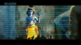 RELIGIÓN
La India es uno de los lugares más espirituales del planeta , en pocos lugares la religión condiciona
tanto las tradiciones y las formas de vida.
El hinduismo es la religión más extendida , practicada por un 82% de los habitantes.
El hinduismo se originó en India y se considera la religión más antigua de la historia.
El hinduismo convive con el islam , aproximadamente el 13% de los habitantes de India son
musulmanes , siendo la segunda religión más importante del país.
También el cristianismo tiene sitio en la India , aproximadamente un 2,5% de la población india
practica el cristianismo. Su práctica está muy vinculada al pasado colonial del país.
En la India hay unos 20 millones de sikhs , lo que significa un 2% del total de la población , es una
religión joven surgida como reacción a determinadas práticas y dogmas no compartidos con el
hinduismo y el islam.
El budismo ocupa aproximadamente el 1% de la población india.
También convive en la india una pequeña parte de jainistas.
Se pueden encontrar multitud de otras religiones , creencias , sectas o movimientos espirituales
como Bahai , Judaismo…
 