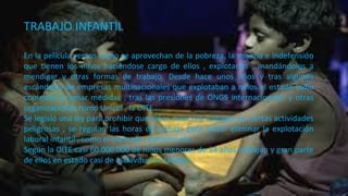 TRABAJO INFANTIL
En la película vemos como se aprovechan de la pobreza, la miseria e indefensión
que tienen los niños haciéndose cargo de ellos , explotarles , mandándolos a
mendigar y otras formas de trabajo. Desde hace unos años y tras algunos
escándalos de empresas multinacionales que explotaban a niños el estado Indio
comenzó a tomar medidas , tras las presiones de ONGS internacionales y otras
organizaciones como Unicef , la OITE…
Se legisló una ley para prohibir que niños menores trabajen en ciertas actividades
peligrosas , se regulan las horas de trabajo para poder eliminar la explotación
laboral infantil , como el maltrato , encierro etc…
Según la OITE casi 60.000.000 de niños menores de 14 años trabajan y gran parte
de ellos en estado casi de esclavitud en la India
 
