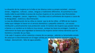 MUJERES EN LA INDIA
La situación de las mujeres en la India es tan diversa como su propia sociedad , conviven
etnias , religiones , culturas , castas , lenguas y tradiciones diferentes. Al aumentar la clase
media india ha permitido el acceso de muchas mujeres en los sectores más florecientes:
médicas , abogadas , juezas , ingenieras… Tras ellas está el sufrimiento de mujeres a causa de
la desigualdad , violencia y discriminación.
La tasa de alfabetización de las niñas es menor que la de los niños , el 90% de las mujeres
indias que trabajan lo hacen en el servicio doméstico y pequeño comercio , con escasa
retribución y prácticamente nula protección social. El número de mujeres que poseen tierras
o bienes a su nombre en la India es muy escaso , aunque las leyes las protegen. Cuando se
reformaron las leyes que regulaban la herencia las mujeres tenían menos derechos que los
hombres a heredar de sus hijos.
2 de cada 5 mujeres sufren violencia a manos de sus parejas , además su lamentable estado
de salud por la discriminación en el hogar sufrida por muchas mujeres: excesiva carga de
trabajo , desnutrición , falta de agua potable…
 