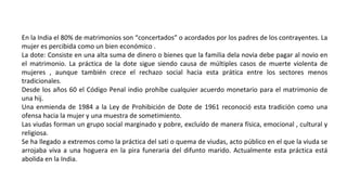 En la India el 80% de matrimonios son “concertados” o acordados por los padres de los contrayentes. La
mujer es percibida como un bien económico .
La dote: Consiste en una alta suma de dinero o bienes que la familia dela novia debe pagar al novio en
el matrimonio. La práctica de la dote sigue siendo causa de múltiples casos de muerte violenta de
mujeres , aunque también crece el rechazo social hacia esta prática entre los sectores menos
tradicionales.
Desde los años 60 el Código Penal indio prohíbe cualquier acuerdo monetario para el matrimonio de
una hij.
Una enmienda de 1984 a la Ley de Prohibición de Dote de 1961 reconoció esta tradición como una
ofensa hacia la mujer y una muestra de sometimiento.
Las viudas forman un grupo social marginado y pobre, excluído de manera física, emocional , cultural y
religiosa.
Se ha llegado a extremos como la práctica del sati o quema de viudas, acto público en el que la viuda se
arrojaba viva a una hoguera en la pira funeraria del difunto marido. Actualmente esta práctica está
abolida en la India.
 