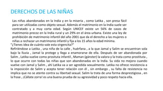 DERECHOS DE LAS NIÑAS
“¿Tienes idea de cuánto vale esta virgencita?”
Refiriéndose a Latika , una niña de la calle , huérfana , a la que Jamal y Salim se encuentran sola
bajo la lluvia , Jamal la protege y llega a enamorarse de ella. Después de ser abandonada por
Salim , Latika vuelve como prosituta infantil , Maman (gánster) la valora y la trata como prostituta ,
lo que ocurre con todas las niñas que son abandonadas en la India. Su vida no mejora cuando
vuelve con Jamal y Salim , ahí Latika va a ser agredida sexualmente. Latika no ofrece resistencia a
la imposición de Salim y acepta tener relación con él , sin embargo , su falta de resistencia no
implica que no se atente contra su libertad sexual. Salim la trata de una forma desprestigiosa , en
la frase , ¡Cállate zorra! es una buena prueba de su agresividad y poco respeto hacia ella.
Las niñas abandonadas en la India y en la miseria , como Latika , son presa fácil
para ser utilizadas como objeto sexual. Además el matrimonio en la India suele ser
contratado y a muy corta edad. Según UNICEF existe un 56% de casos de
matrimonio precoz en la India rural y un 29% en el área urbana. Existe una ley de
prohibición de matrimonio infantil del año 2001 que da el derecho a las mujeres o
niñas a rechazar un matrimonio infantil y fija a los 15 años la edad mínima.
 