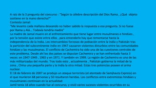 CONFLICTOS
A raíz de la 3 pregunta del concurso : “Según la célebre descripción del Dios Rama , ¿Qué objeto
sostiene en la mano derecha?”
Contesta Jamal:
“Me levanto cada mañana deseando no haber sabido la respuesta a esa pregunta. Si no fuese
por Rama y Alá... Todavía tendría madre”
La madre de Jamal muere en el enfrentamiento que tiene lugar entre musulmanes e hindúes ,
por la tensión que existe entre ellos , para entenderlo hay que remontarse hasta la
independencia de la India. Los intercambios forzosos de población entre la India y Pakistán tras
la partición del subcontinente indio en 1947 causaron violentos disturbios entre las comunidades
hindúes y las musulmanas. El conflicto de Cachemira ha sido una de las cuestiones centrales de
este problema. Desde ahí los dos países se disputan Cachemira y se han enfrentado hasta 3
veces: en 1947-1949 , 1965 y en 1971. Y también en 1999. La región de Cachemira es una de las
más militarizadas del mundo. Tras todo esto , actualmente , Pakistán gobierna la mitad de la
zona , China una pequeña parte y la India la otra mitad. Estas tres potencias poseen el arma
nuclear.
El 18 de febrero de 2007 se produjo un ataque terrorista (el atentado de Samjhauta Express) en
el que murieron 68 personas y 50 resultaron heridas. Los conflictos entre extremistas hindúes y
musulmanes continúan en la actualidad
Jamil tenía 18 años cuando fue al concurso, y vivió varios sucesos violentos ocurridos en su
 