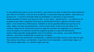 COMENTARIO PERSONAL
Es una película dura pero a la vez muy tierna , que retrata muy bien la vida de los niños huérfanos
que viven en la miseria , como se ve en la película , la educación deja que desear , aulas llenas de
alumnos etc , y nosotros teniendo todas las facilidades no valoramos lo que tenemos.
Desde pequeños se tienen que buscar la vida , lo que comer , donde dormir… y el sistema no los
protege ya que están a expensas de los que se aprovechan de ellos y algunos terminan como
Salim , en el mundo de la delincuencia. También se ven las grandes diferencias que hay en la
india , según a la clase que pertenezcas , entre los que tienen mucho y los que viven en la
pobreza. Jamal nos da una lección ya que es capaz de contestar las preguntas con su astucia y ,
como les explica a los policías conocía las preguntas gracias a lo que vive diariamente.
Existen todavía grandes desigualdades entre los hombres y las mujeres , que serán difíciles de
eliminar , que fueron establecidas en parte por la religión.
Me ha parecido muy interesante y entretenida , y además aprendes muchas cosas sobre la India.
Hay escenas muy duras , por ejemplo , la que más me ha impactado , cuando dejan ciego a un
niño porque según ellos , un cantante ciego vale más.
 
