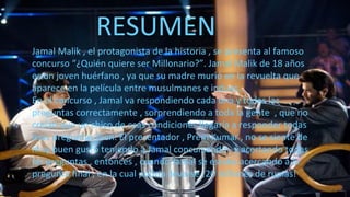 RESUMEN
Jamal Malik , el protagonista de la historia , se presenta al famoso
concurso “¿Quién quiere ser Millonario?”. Jamal Malik de 18 años
es un joven huérfano , ya que su madre murió en la revuelta que
aparece en la película entre musulmanes e indues.
En el concurso , Jamal va respondiendo cada una y todas las
preguntas correctamente , sorprendiendo a toda la gente , que no
creían que un chico de esas condiciones llegaría a responder todas
esas preguntas bien. El presentador , Prem Kumar , no se siente de
muy buen gusto teniendo a Jamal concursando , y acertando todas
las preguntas , entonces , cuando Jamal se estaba acercando a la
pregunta final , en la cual podría llevarse ¡20 millones de rupias!
 