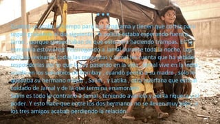 Cuando se acaba el tiempo para ese programa y tienen que cortar para
seguir grabando al día siguiente , la policía estaba esperando fuera a
Jamal , porque sospechaban de que estuviera haciendo trampas. En la
comisaría estuvieron interrogando a Jamal durante toda la noche. Los
policías revisaron todas las preguntas y Jamal les cuenta que ha sabido
responderlas por lo que le fue pasando en la vida , Jamal vive en la India ,
criado en los suburbios de Bombay , cuando perdió a su madre , sólo le
quedaba su hermano mayor , Salim , y Latika , otra huérfana que está al
cuidado de Jamal y de la que termina enamorado.
Salim es todo lo contrario a Jamal , teniendo avaricia y por la riqueza y el
poder. Y esto hace que entre los dos hermanos no se lleven muy bien , y
los tres amigos acaban perdiendo la relación.
…
 