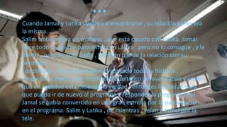 Cuando Jamal y Latika vuelven a encontrarse , su relación ya no era
la misma.
Salim trabaja para un mafioso , que está casado con Latika. Jamal
hace todo lo posible para estar con Latika , pero no lo consigue , y la
pierde , pero no solo a ella , también pierde la relación con su
hermano.
Los policías , tras Jamal haberles contado toda su historia ,
empiezan a creer a ese muchacho que tanto infravaloraban y creen
que en realidad está diciendo la verdad , entonces le liberan para
que pueda ir de nuevo al programa y responder la pregunta final.
Jamal se había convertido en una gran estrella por la participación
en el programa. Salim y Latika , de mientras , veían a Jamal por la
tele.
…
 