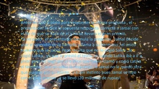 Antes de salir a plató para responder la última pregunta , el
presentador le dice la supuesta respuesta correcta a Jamal con
el fin de que se fiara de el y no se llevara el gran premio.
Ya en plató , el presentador formula la pregunta , Jamal decide
usar el comodín de la llamada y llama a su hermano , el único
número que se sabía. Pero resulta que no lo cogió Salim , lo
cogió Latika , ya que le prestó el teléfono cuando Latika iba a ir a
plató pero no llegó por el tráfico que había. Llamó y cogió Latika
el telefóno , que no sabía la respuesta , a Jamal no le quedó otra
que guiarse por su insinto , y buen instinto pues Jamal se hizo
con el gran premio , y se llevó ¡20 millones de rupias!
…
 