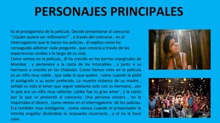 PERSONAJES PRINCIPALES
JAMAL MALIK
Es el protagonista de la película. Decide presentarse al concurso
“¿Quién quiere ser millonario?” , a través del concurso , en el
interrogatorio que le hacen los policías , él explica como ha
conseguido adivinar cada pregunta , que conocía a través de las
experiencias vividas a lo largo de su vida.
Como vemos en la película , él ha crecido en los barrios marginales de
Mumbai , y pertenece a la casta de los Intocables , y junto a su
hermano a crecido en las chabolas. Como hemos visto en la película
es un niño muy noble , que sabe lo que quiere , cómo cuando le pidió
el autógrafo a su actor preferido. La muerte violenta de su madre ,
señaló su vida al tener que seguir adelante solo con su hermano , por
lo que era un niño muy valiente. Latika fue su gran amor , y la razón
por la que se presentó al concurso. Una persona sincera , no le
importaba el dinero , como vemos en el interrogatorio de los policías.
Era también muy inteligente , como vemos cuando el presentador le
intenta engañar diciéndole la respuesta incorrecta , y el no le hace
caso.
 