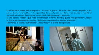 SALIM
Es el hermano mayor del protagonista , ha crecido junto a él en la calle , desde pequeño se ha
aprovechado de la nobleza y la ingenuidad de Jamal , como podemos ver cuando le vendió el
autógrafo de su actor favorito que tanto trabajo le había costado conseguir.
Es una persona rebelde , que no se conforma con su forma de vida y quiere conseguir dinero , lo que
le lleva a convertirse en un asesino y delincuente estando al servicio de un gánster.
En el fondo él quiere a su hermano y se sacrifica por él al final de la película.
 