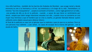 LATIKA
Una niña huérfana , también de los barrios de chabolas de Mumbai , que acoge Jamal y desde
entonces se une a su hermano y a él en sus aventuras y a lo largo de su vida , llamándose a si
mismos “los tres mosqueteros” , acepta la sumisión al hombre , como regla general en la India ,
una prueba de ello se da en la película , cuando , a pesar de que tiene un sentimiento por
Jamal , acepta que Salim tenga relaciones sexuales con ella , cuando crece se convierte en una
mujer muy hermosa y que el hombre que se cree su dueño, un gánster llamado Mamal quiere
utilizarla como objeto sexual para obtener dinero.
Al final de la película se casa con el gánster que la maltrata y para la que es su esclava. Pero es
una persona muy valiente , y por Jamal , es capaz de escapar de la manos del gánster , con la
ayuda de Salim.
 