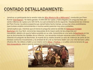 CONTADO DETALLADAMENTE:
   Jamal es un participante de la versión india de Who Wants to Be a Millionaire?, conducido por Prem
    Kumar (Anil Kapoor). Ya había ganado 10.000.000 de rupias y había llegado a la pregunta final, por
    veinte millones de rupias (uno 320 mil €), la cual contestaría al día siguiente. Obedeciendo las órdenes
    de Prem Kumar, la policía sospecha que Jamal había hecho trampa, porque las otras posibilidades
    (que tuviese amplios conocimientos o mucha suerte) parecían muy poco probables.
   Jamal explica que, mientras que al menos la pregunta sobre la estrella de Bollywood Amitabh
    Bachchan era muy fácil, conocía las respuestas de la mayor parte de las preguntas por
    casualidad, debido a lo que le había sucedido en su vida, transmitida en una serie deflashbacks en los
    que se documentan los detalles de su infancia. Los recuerdos incluyen escenas sobre cómo había
    obtenido el autógrafo de Bachchan, la muerte de su madre durante un acto de violencia de parte de los
    hindúes contra los musulmanes; y la amistad de él y de su hermano Salim con una niña llamada Latika
    (Rubina Ali). Se refiere a Salim y a sí mismo como Athos y Porthos, y a Latika como la tercera de Los
    tres mosqueteros, pese a que no conoce el nombre de este último.
 