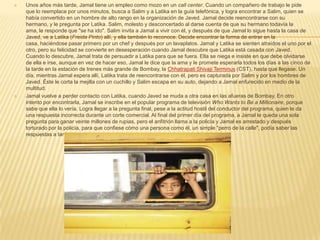    Unos años más tarde, Jamal tiene un empleo como mozo en un call center. Cuando un compañero de trabajo le pide
    que lo reemplace por unos minutos, busca a Salim y a Latika en la guía telefónica, y logra encontrar a Salim, quien se
    había convertido en un hombre de alto rango en la organización de Javed. Jamal decide reencontrarse con su
    hermano, y le pregunta por Latika. Salim, molesto y desconcertado al darse cuenta de que su hermano todavía la
    ama, le responde que "se ha ido". Salim invita a Jamal a vivir con él, y después de que Jamal lo sigue hasta la casa de
    Javed, ve a Latika (Freida Pinto) allí, y ella también lo reconoce. Decide encontrar la forma de entrar en la
    casa, haciéndose pasar primero por un chef y después por un lavaplatos. Jamal y Latika se sienten atraídos el uno por el
    otro, pero su felicidad se convierte en desesperación cuando Jamal descubre que Latika está casada con Javed.
    Cuando lo descubre, Jamal trata de persuadir a Latika para que se fuera. Ella se niega e insiste en que debe olvidarse
    de ella e irse, aunque en vez de hacer eso, Jamal le dice que la ama y le promete esperarla todos los días a las cinco de
    la tarde en la estación de trenes más grande de Bombay, la Chhatrapati Shivaji Terminus (CST), hasta que llegase. Un
    día, mientras Jamal espera allí, Latika trata de reencontrarse con él, pero es capturada por Salim y por los hombres de
    Javed. Éste le corta la mejilla con un cuchillo y Salim escapa en su auto, dejando a Jamal enfurecido en medio de la
    multitud.
   Jamal vuelve a perder contacto con Latika, cuando Javed se muda a otra casa en las afueras de Bombay. En otro
    intento por encontrarla, Jamal se inscribe en el popular programa de televisión Who Wants to Be a Millionaire, porque
    sabe que ella lo vería. Logra llegar a la pregunta final, pese a la actitud hostil del conductor del programa, quien le da
    una respuesta incorrecta durante un corte comercial. Al final del primer día del programa, a Jamal le queda una sola
    pregunta para ganar veinte millones de rupias, pero el anfitrión llama a la policía y Jamal es arrestado y después
    torturado por la policía, para que confiese cómo una persona como él, un simple "perro de la calle", podía saber las
    respuestas a tantas preguntas.
 