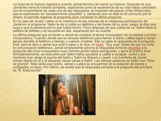    La línea de la historia regresa a cuando Jamal termina de narrar su historia. Después de que
    Jamal les narra la historia completa, explicando como la experiencia de su vida había coincidido
    con el conocimiento de cada una de las respuestas, el inspector de policía (Irrfan Khan) dice
    que la explicación es "peculiarmente plausible" y, sabiendo que no está en el concurso por el
    dinero, le permite regresar al programa para contestar la última pregunta. .
   En la casa de Javed, Latika ve la cobertura de las noticias de la milagrosa participación de
    Jamal en el programa. Salim le da a Latika su teléfono y las llaves de su auto; luego, le dice que
    huya y que lo perdone por lo que había hecho. Poco después de que Latika se va, Salim llena la
    bañera de billetes y se recuesta en ella, esperando por su muerte.
   La última pregunta que la hacen a Jamal es nombrar al tercer mosquetero de la historia Los tres
    mosqueteros. Cuando Jamal usa su recurso telefónico para llamar a Salim, Latika logra a duras
    penas atender el teléfono a tiempo y vuelven a hablar. Ella no sabe la respuesta de la pregunta
    final, pero le dice a Jamal que está a salvo y le dice, en hindi, "Soy tuya" antes de que se corte
    la comunicación telefónica. Jamal simplemente adivina la respuesta correcta (Aramis) a la
    pregunta del único mosquetero cuyo nombre jamás había averiguado, y gana el premio final.
    Simultáneamente, se descubre que Salim había ayudado a Latika a escapar. Javed y sus
    hombres tiran abajo la puerta del baño y Salim le dispara a Javed. Los hombres de Javed
    entran detrás de él y le disparan varias veces a Salim. Las últimas palabras de Salim son "Dios
    es grande". Más tarde esa noche, Jamal y Latika se encuentran en la estación de trenes y
    comparten un beso. Por último, se revela que la respuesta correcta a la pregunta del principio
    es "D Está escrito".
 