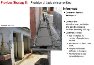 Previous Strategy III: integration intobasic civic amenities
 Issue 1: Spatial and social Provision of the larger urban community.


                                                         Inferences:
                                                           Common Toilets,
                                                           sweepers


                                                           Down-side –
Anna Nagar Slum in ITO
                                                           Infrastructure, sanitation
                                                           and good sewerage
                                                           facilities severely lacking.
                                                           Common Toilets:
                                                              Too few toilets for
                                                              number of people being
                                                              served.
                                                              Women do not like to use
                                                              them.
                                                              People continue to
                                                              defecate in the open.
                                                              Maintenance is also
                                                              generally lacking.
 