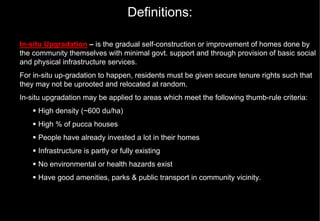 Definitions:

In-situ Upgradation – is the gradual self-construction or improvement of homes done by
the community themselves with minimal govt. support and through provision of basic social
and physical infrastructure services.
For in-situ up-gradation to happen, residents must be given secure tenure rights such that
they may not be uprooted and relocated at random.
In-situ upgradation may be applied to areas which meet the following thumb-rule criteria:
     High density (~600 du/ha)
     High % of pucca houses
     People have already invested a lot in their homes
     Infrastructure is partly or fully existing
     No environmental or health hazards exist
     Have good amenities, parks & public transport in community vicinity.
 