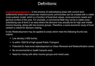 Definitions:
In-situ Redevelopment – is the process of redeveloping areas with current slum
settlements where new mixed-use mixed-income communities can be created with a viable
cross-subsidy model, which is a function of local land values, socio-economic needs and
general context of the area. For example, a commercial Mall may not be a viable cross-
subsidizing use of land in an area where the demand may actually be for high and middle
income housing, along with low-income groups. Therefore, a socio-economic study of local
context is critical for decision making.
In-situ Redevelopment may be applied to areas which meet the following thumb-rule
criteria:
      Low density (<450 du/ha)
      Is within 1500 M of high-speed Public Transport.
      Potential for Area level redevelopment or Urban Renewal and Redensification exists.
      No environmental or health hazards exist.
      Need for mixing with other income groups and mixed uses.
 