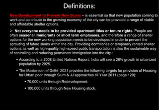Definitions:
New Development to Prevent New Slums – is essential so that new population coming to
work and contribute to the growing economy of the city can be provided a range of viable
and affordable shelter options.
   Not everyone needs to be provided apartment titles or tenure rights. People are
often seasonal immigrants or short term employees, and therefore a range of shelter
options for the new working population needs to be developed in order to prevent the
sprouting of future slums within the city. Providing dormitories or temporary rented shelter
options as well as high-quality high-speed public transportation is also the sustainable way
of controlling and reducing permanent immigration into the city.:
     According to a 2008 United Nations Report, India will see a 26% growth in urbanized
     population by 2025.
     The Masterplan of Delhi- 2021 provides the following targets for provision of Housing
     for Urban poor through Slum & JJ approaches till Year 2011 (page 129):
          70,000 units through Redevelopment.
          100,000 units through New Housing stock.
 