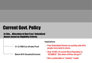 Current Govt. Policy
In Situ… Allocation of New Free/ Subsidized
Homes based on Eligibility Criteria:

                                           Implications:
                                              • Free/ Subsidized Homes are quickly sold off &
           31.12.1998 Cut off date Proof
                                                people move back to slums.
                                              • Only 10-20% of current Slum Population is
           Below 60 K Household Income          “ELIGIBLE”. But where will the rest go??
                                              • Not a sustainable or “realistic” model.
 