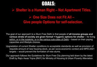 GOALS:
          Shelter is a Human Right – Not Apartment Titles.
                        One Size Does not Fit All –
                  Give people Options for self-selection.

The goal of our approach to a Slum Free Delhi is that people of all income groups and
   various strata of society are given formal + hygenic options for shelter – for living
   within, or in the outskirts, or in the various sub-cities of Delhi – based on their paying
   capacities and lifestyle choices.
Upgradation of current Shelter conditions to acceptable standards as well as provision of
  requisite amount of new housing stock, as per socio-economic context and MPD-2021
  targets – would prevent the formation of new slums.
Our approach follows the Guidelines for Slum Free City planning laid down by the latest
   Draft by Rajiv Awas Yojna (RAY) for Ministry of Housing & Urban Poverty Alleviation.
 