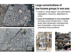 Issue 2: Current large concentrations of low-income social ‘ghettos’ creating Social Stigma

                                                              Large concentrations of
                                                              low-income groups in one area:
                                                                  Leads to “social stigma”, low self-esteem,
                                                                  segregation, insecurity, dilapidation &
                                                                  crime.
                                                                  Lack of investment in civic amenities
                                                                  and basic social infrastructure – these
                                                                  areas often perpetuate unemployment,
Dakshinpuri…
                                                                  lack of education, crime and very
                                                                  unsanitary living conditions.




                                                               Seelampur, Delhi                        Seemapuri, Delhi
Sultanpuri, Mangolpuri – low income social ghettos of Delhi   Image Source: The Tribune, India, 2006   Image Source: Mackenzie Berg, 2008
 