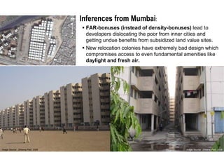 Issue 3: Climatic sensitivity and flexibility to socio-economic needs.

                                    Inferences from Mumbai:
                                     FAR-bonuses (instead of density-bonuses) lead to
                                     developers dislocating the poor from inner cities and
                                     getting undue benefits from subsidized land value sites.
                                     New relocation colonies have extremely bad design which
                                     compromises access to even fundamental amenities like
                                     daylight and fresh air.




Image Source: Dheeraj Patil, 2008                                              Image Source: Dheeraj Patil, 2008
 