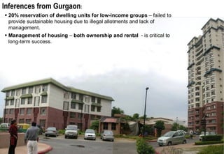 Inferences from Gurgaon:
 20% reservation of dwelling units for low-income groups – failed to
 provide sustainable housing due to illegal allotments and lack of
 management.
 Management of housing – both ownership and rental - is critical to
 long-term success.
 