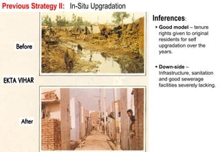 Previous Strategy II: In-Situ Upgradation urban community.
 Issue 1: Spatial and social integration into the larger

                                                 Inferences:
                                                   Good model – tenure
                                                   rights given to original
                                                   residents for self
                                                   upgradation over the
                                                   years.


                                                   Down-side –
                                                   Infrastructure, sanitation
                                                   and good sewerage
                                                   facilities severely lacking.
 
