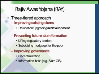 RajivAwasYojana(RAY)
• Three-tiered approach
– Improvingexisting slums
• Relocation/upgrading/redevelopment
– Preventing future slum formation
• Lifting regulatorybarriers
• Subsidizing mortgage for thepoor
– Improving governance
• Decentralization
• Information base(e.g. SlumGIS)
 