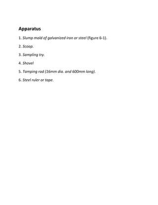 Apparatus
1. Slump mold of galvanized iron or steel (figure 6-1).
2. Scoop.
3. Sampling try.
4. Shovel
5. Tamping rod (16mm dia. and 600mm long).
6. Steel ruler or tape.
 