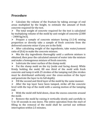 Procedure
Calculate the volume of the frustum by taking average of end
areas multiplied by the height, to estimate the amount of fresh
concrete required for the test.
The total weight of concrete required for the test is calculated
by multiplying volume of the mold by unit weight of concrete (2300
– 2400 kg/m3).
Prepare a sample of concrete mixture having (1:2:4) mixing
proportion or directly take a sample of fresh concrete from the
delivered concrete mixer if you are in the field.
After calculating weight of the ingredients, take water/cement
ratio of (0.6) to make the concrete mixture.
Mix the dry ingredients thoroughly until a uniform mixture is
obtained, then pour the calculated amount of water into the mixture
and make a homogenous mixture of fresh concrete.
Lubricate the inner surface of the slump mold.
Put the slump mold on the try (wide end facing down). While
firmly holding the mold, fill one third of the mold with fresh
concrete and tamp it with 25 strokes of the tamping rod (the strokes
must be distributed uniformly over the cross-section of the layer
and penetrate the layer to its full depth).
Fill the second and third layer of the mold by the same manner.
After the top layer have been tamped, strike off the concrete
level with the top of the mold with a sawing motion of the tamping
rod.
With the mold still held down, clean the excess concrete around
the mold.
Remove the mold by raising it vertically slowly and carefully in
5 to 10 seconds in one move. The entire operation from the start of
filling to the removal of the mold shall be carried out without
interruption within 2.5 minutes.
 